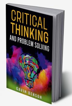 CRITICAL THINKING AND PROBLEM SOLVING Improve Your Decision Making with Advanced Strategies Reasoning Skills and Logic Mastery (2022 Guide for Beginners)