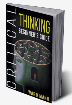 Critical Thinking Beginner's Guide : Learn How Logic-Based Reasoning Improves Problem-Solving Effectiveness Develop Your Intuition and Enhances Your Mindfulness (2022 Guide for Beginners)