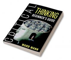 Critical Thinking Beginner's Guide : Learn How Logic-Based Reasoning Improves Problem-Solving Effectiveness Develop Your Intuition and Enhances Your Mindfulness (2022 Guide for Beginners)