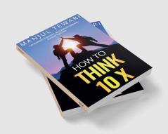 How to Think Ten X : Accelerate Positivity. Accomplish Dreams. Achieve Success