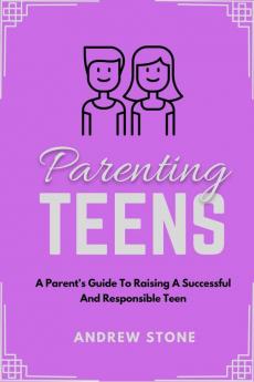 Parenting Teens : A PARENT'S GUIDE TO RAISING A SUCCESSFUL AND RESPONSIBLE TEEN