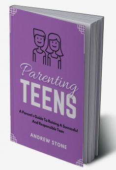 Parenting Teens : A PARENT'S GUIDE TO RAISING A SUCCESSFUL AND RESPONSIBLE TEEN