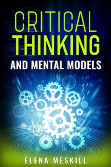 CRITICAL THINKING AND MENTAL MODELS : Unlock Your Problem-Solving Potential with a Powerful Framework for Thinking and Decision-Making (2023 Guide for Beginners)