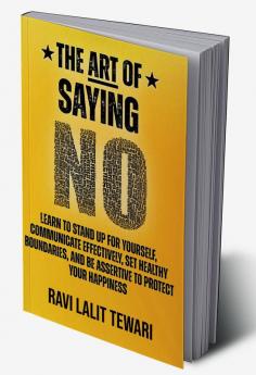 The Art of Saying NO : Learn To Stand Up For Yourself Communicate Effectively Set Healthy Boundaries And Be Assertive To Protect Your Happiness