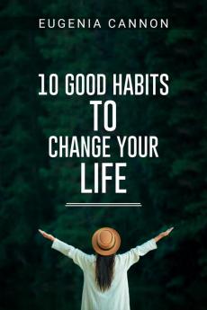 10 GOOD HABITS TO CHANGE YOUR LIFE : Learn How to Adopt Habits That Will Transform Your Life and Help You Achieve Your Goals (2023 Guide for Beginners)