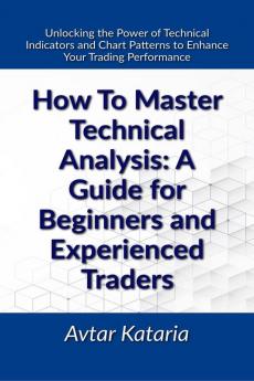 How To Master Technical Analysis: A Guide For Beginners And Experienced Traders : Unlocking the Power of Technical Indicators and Chart Patterns to Enhance Your Trading Performance