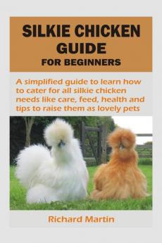 SILKIE CHICKEN GUIDE FOR BEGINNERS : A simplified guide to learn how to cater for all silkie chicken needs like care feed health and tips to raise them as lovely pets