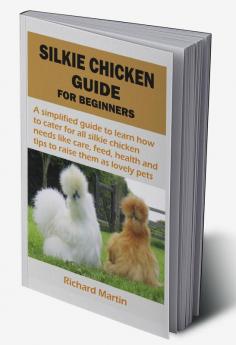 SILKIE CHICKEN GUIDE FOR BEGINNERS : A simplified guide to learn how to cater for all silkie chicken needs like care feed health and tips to raise them as lovely pets