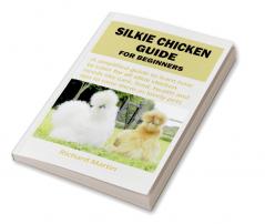 SILKIE CHICKEN GUIDE FOR BEGINNERS : A simplified guide to learn how to cater for all silkie chicken needs like care feed health and tips to raise them as lovely pets