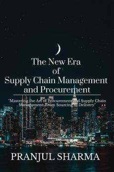 The New Era Of Supply Chain Management And Procurement : &quot;Mastering the Art of Procurement and Supply Chain Management: From Sourcing to Delivery&quot;