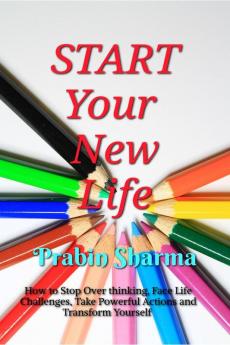 START Your New Life : How to Stop Over thinking Face Life Challenges Take Powerful Actions and Transform Yourself