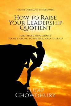 How To Raise Your Leadership Quotient : For Those Who Aspire to Rise Above To Inspire and To Lead.