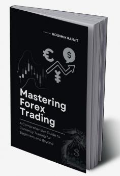 Mastering Forex Trading : A Comprehensive Guide to Currency Trading for Beginners and Beyond