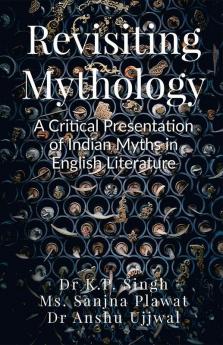 Revisiting Mythology:  A Critical Presentation of Indian Myths in English Literature: Revisiting Mythology: A Critical Presentation of Indian Myths in English Literature