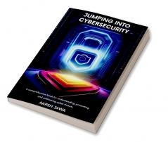 Jumping Into Cybersecurity: A Comprehensive Book For Understanding Preventing And Addressing Cyber Threats