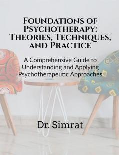 Foundations of Psychotherapy: Theories Techniques and Practice : A Comprehensive Guide to Understanding and Applying Psychotherapeutic Approaches