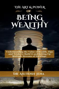 THE ART & POWER OF BEING WEALTHY : Understanding the Value of Wealth Tips and Tricks to Build an Abundance of wealth from Scratch Setting Up Multiple Streams of Earnings and Creating Legacy f...