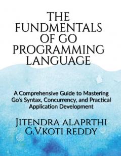 The Fundamentals of the Go Programming Language : A Comprehensive Guide to Mastering Go's Syntax Concurrency and Practical Application Development