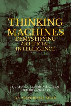 Thinking Machines: Demystifying Artificial Intelligence : Short Book On An Inside Look At The AI Technologies Around Us