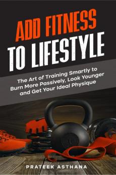 Add Fitness to Lifestyle : The Art of Training Smartly to Burn More Passively Look Younger and Get Your Ideal Physique