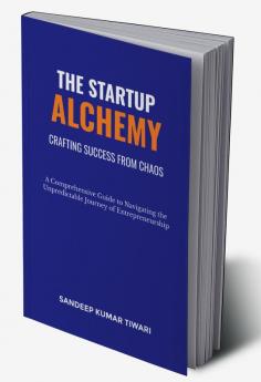 The Startup Alchemy: Crafting Success from Chaos : Comprehensive Guide to Navigating the Unpredictable Journey of Entrepreneurship