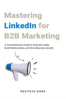 Mastering Linkedin For B2B Marketing : A Comprehensive Guide To Generate Leads Build Relationships And Drive Business Growth