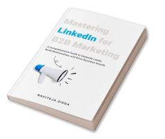 Mastering Linkedin For B2B Marketing : A Comprehensive Guide To Generate Leads Build Relationships And Drive Business Growth