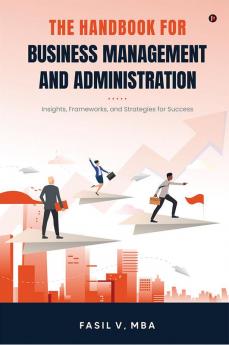 THE HANDBOOK FOR BUSINESS MANAGEMENT AND ADMINISTRATION : Insights Frameworks and Strategies for Success