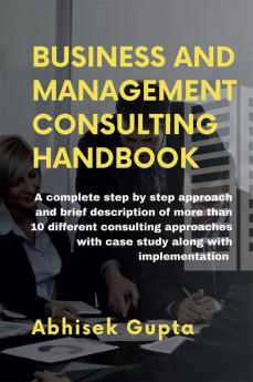 Management and Business Consulting Handbook : A complete step by step approach and brief description of more than 10 different consulting approaches with case study along with implementation
