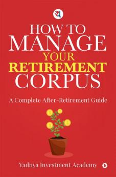 HOW TO MANAGE YOUR RETIREMENT CORPUS: A Complete After- Retirement Guide