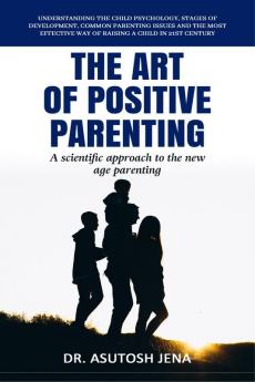 The Art of Positive Parenting: Understanding Child Psychology Stages of Development Common Parenting Issues and The Most Effective Way of Raising a Child in 21st Century