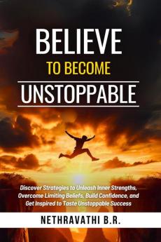 Believe to Become Unstoppable: Discover Strategies to Unleash Inner Strengths Overcome Limiting Beliefs Build Confidence and Get Inspired to Taste Unstoppable Success