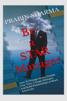 Be a STAR Manager: HOW TO MANAGE STRESS DOUBLE YOUR TIME CHANGE ATTITUDES AND BUILD RELATIONSHIPS AT WORK AND IN LIFE