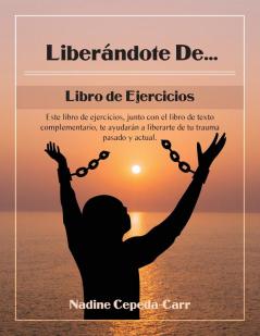 Liberándote De... Libro De Ejercicios: Este Libro De Ejercicios, Junto Con El Libro De Texto Complementario, Te Ayudarán A Liberarte De Tu Trauma Pasado Y Actual.