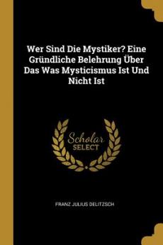 Wer Sind Die Mystiker? Eine Gründliche Belehrung Über Das Was Mysticismus Ist Und Nicht Ist