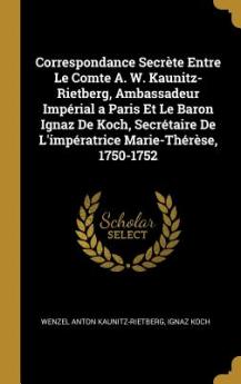 Correspondance Secrète Entre Le Comte A. W. Kaunitz-Rietberg Ambassadeur Impérial a Paris Et Le Baron Ignaz De Koch Secrétaire De L'impératrice Marie-Thérèse 1750-1752