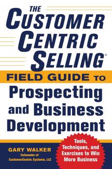 Customercentric Selling(r) Field Guide to Prospecting and Business Development: Techniques Tools and Exercises to Win More Business