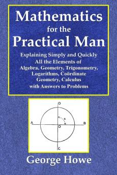Mathematics for the Practical Man  -  Explaining Simply and Quickly All the Elements of Algebra Geometry Trigonometry Logarithms Coördinate Geometry Calculus with Answers to Problems
