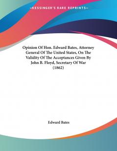Opinion Of Hon. Edward Bates Attorney General Of The United States On The Validity Of The Acceptances Given By John B. Floyd Secretary Of War (1862)