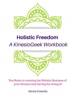 Holistic Freedom A KinesioGeek Workbook - Ten Rules to creating the Holistic Business of your dreams (and having fun doing it!)