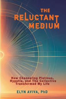 The Reluctant Medium - How Channeling Plotinus Hypatia and The Collective Transformed My Life
