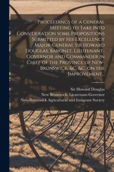 Proceedings of a General Meeting to Take Into Consideration Some Propositions Submitted by His Excellency Major-General Sir Howard Douglas Baronet Lieutenant-governor and Commander in Chief of the Province of New-Brunswick &c. &c. on the Improvement...