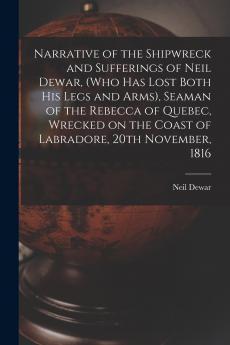 Narrative of the Shipwreck and Sufferings of Neil Dewar (who Has Lost Both His Legs and Arms) Seaman of the Rebecca of Quebec Wrecked on the Coast of Labradore 20th November 1816 [microform]