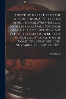 Affecting Narrative of the Extreme Personal Sufferings of Neil Dewar (who Has Lost Both Legs and Arms) Sometime Seaman out of Greenock but Late of the Schooner Rebecca of Quebec Wrecked on the Coast of Labradore 20th November 1816 and of The...