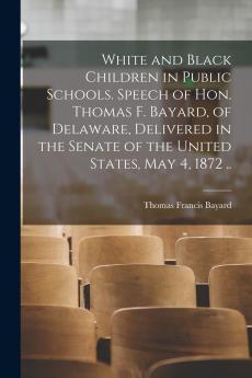 White and Black Children in Public Schools. Speech of Hon. Thomas F. Bayard of Delaware Delivered in the Senate of the United States May 4 1872 ..