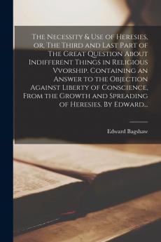 The Necessity & Use of Heresies or The Third and Last Part of The Great Question About Indifferent Things in Religious Vvorship. Containing an Answer to the Objection Against Liberty of Conscience From the Growth and Spreading of Heresies. By Edward...