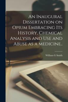 An Inaugural Dissertation on Opium Embracing Its History Chemical Analysis and Use and Abuse as a Medicine..