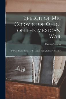 Speech of Mr. Corwin of Ohio on the Mexican War ; Delivered in the Senate of the United States February 11 1847