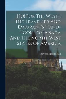 Ho! For The West!!! The Traveller And Emigrant's Hand-book To Canada And The North-west States Of America