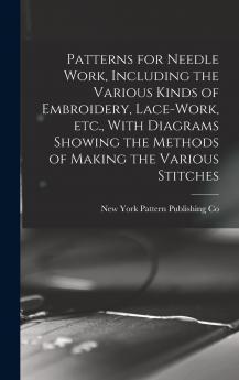 Patterns for Needle Work Including the Various Kinds of Embroidery Lace-work etc. With Diagrams Showing the Methods of Making the Various Stitches